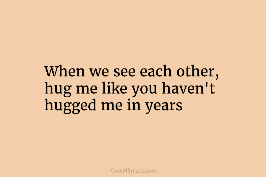 When we see each other, hug me like you haven’t hugged me in years