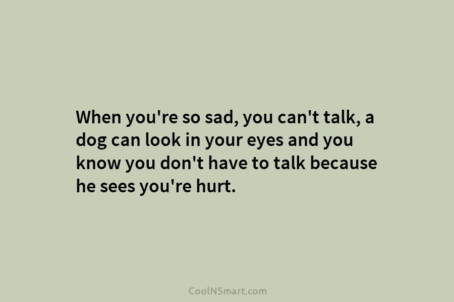 When you’re so sad, you can’t talk, a dog can look in your eyes and you know you don’t have...