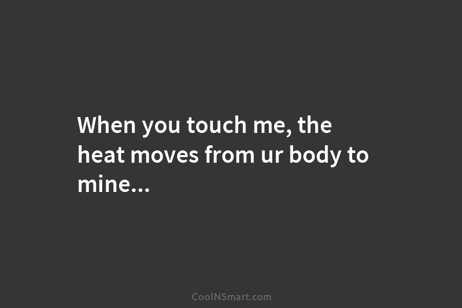 When you touch me, the heat moves from ur body to mine…