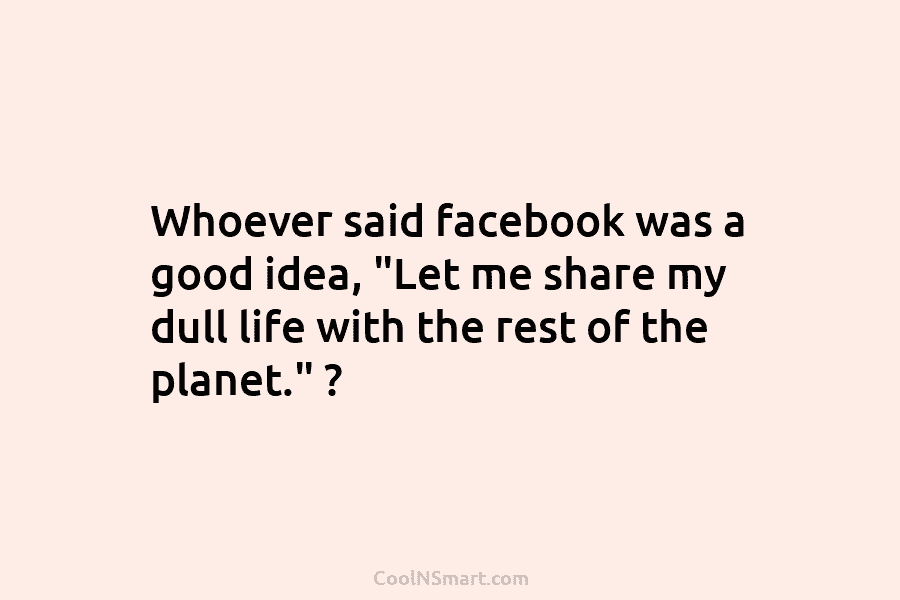 Whoever said facebook was a good idea, “Let me share my dull life with the...