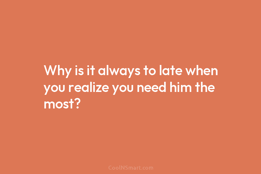 Why is it always to late when you realize you need him the most?
