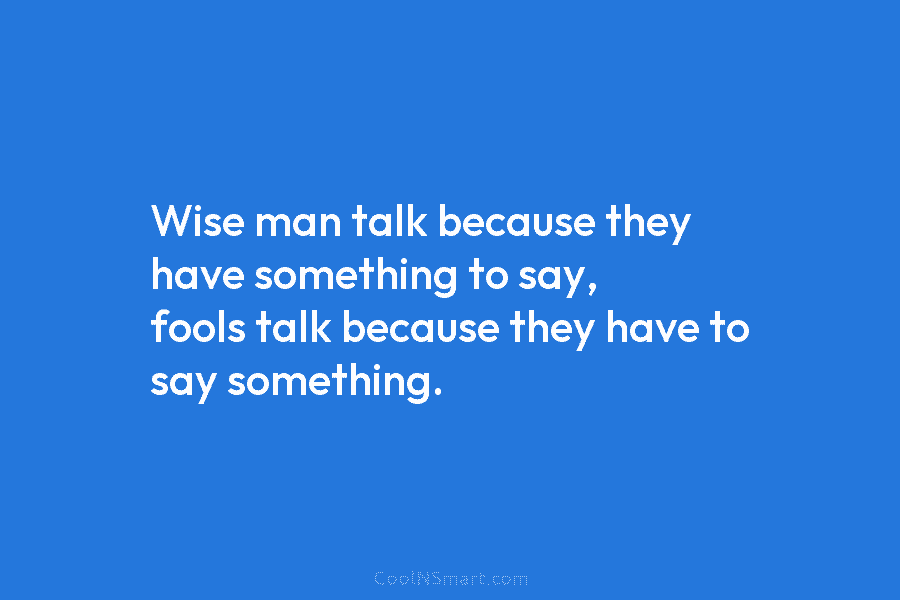 Wise man talk because they have something to say, fools talk because they have to say something.