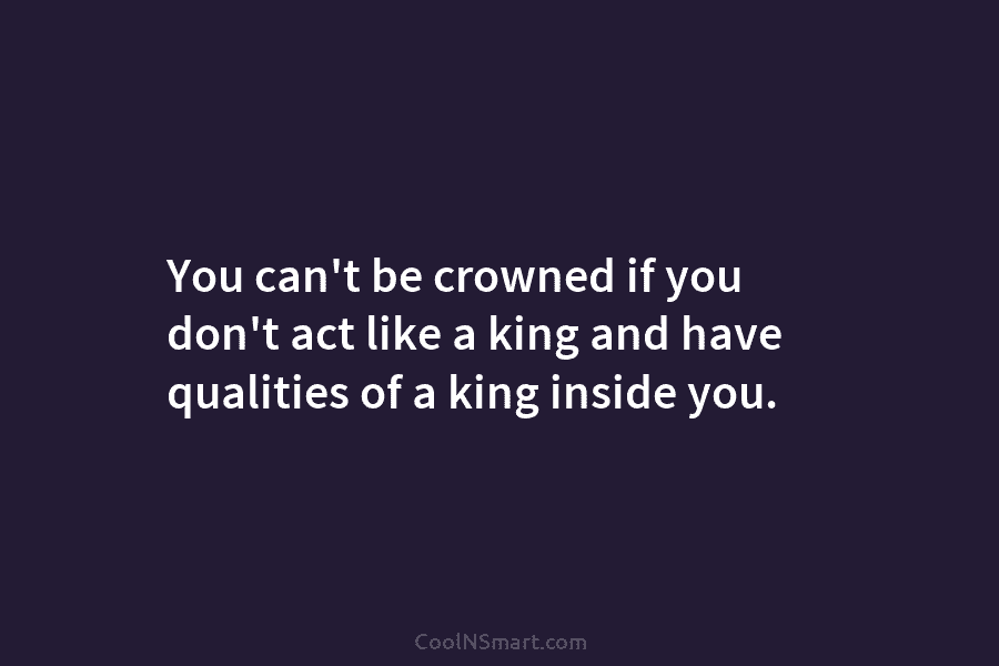You can’t be crowned if you don’t act like a king and have qualities of...