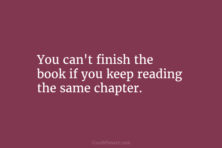 You can’t finish the book if you keep reading the same chapter.