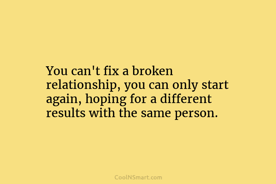 You can’t fix a broken relationship, you can only start again, hoping for a different results with the same person.