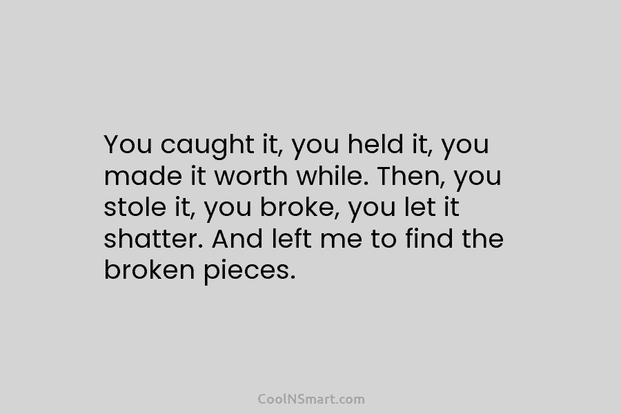 You caught it, you held it, you made it worth while. Then, you stole it, you broke, you let it...