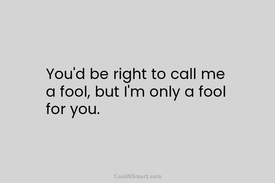 You’d be right to call me a fool, but I’m only a fool for you.
