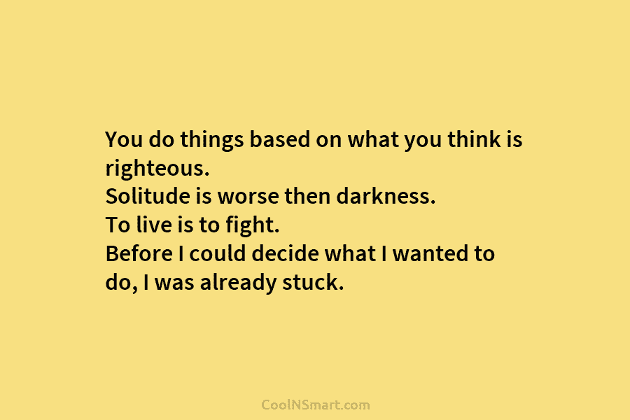 You do things based on what you think is righteous. Solitude is worse then darkness. To live is to fight....