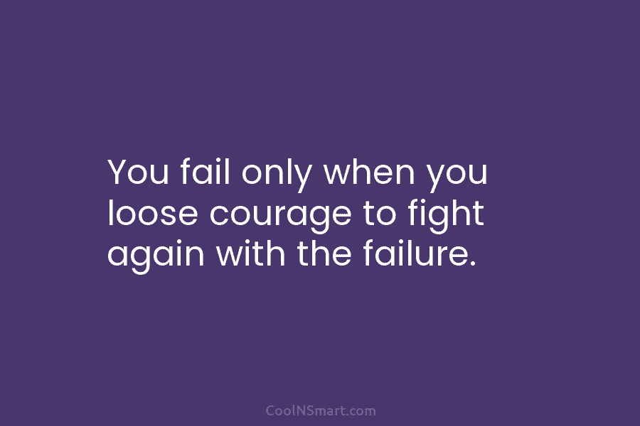 You fail only when you loose courage to fight again with the failure.