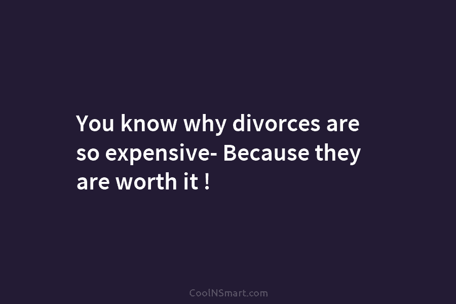 You know why divorces are so expensive- Because they are worth it !