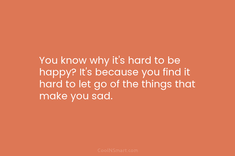 You know why it’s hard to be happy? It’s because you find it hard to let go of the things...