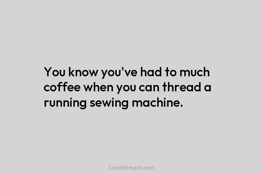 You know you’ve had to much coffee when you can thread a running sewing machine.