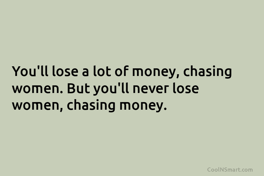 You’ll lose a lot of money, chasing women. But you’ll never lose women, chasing money.