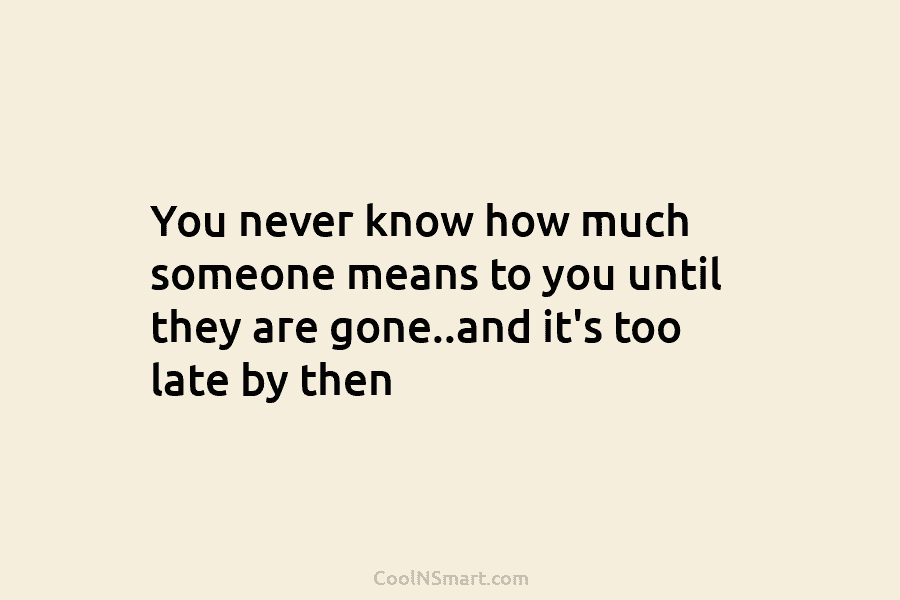 You never know how much someone means to you until they are gone..and it’s too...
