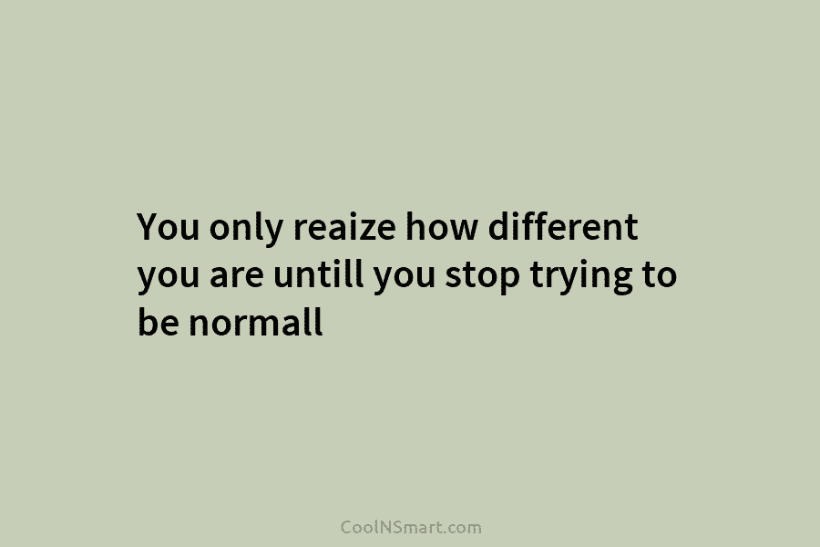 You only reaize how different you are untill you stop trying to be normall