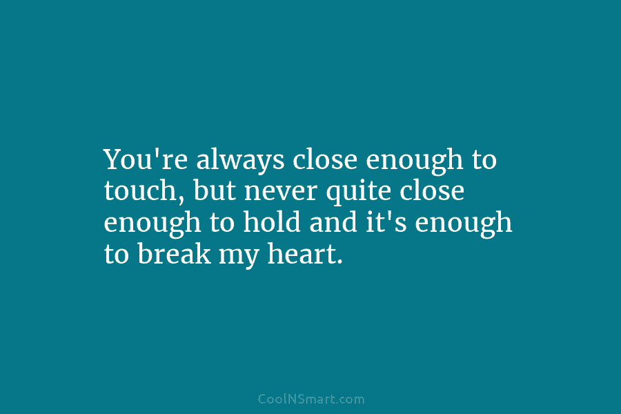 You’re always close enough to touch, but never quite close enough to hold and it’s enough to break my heart.