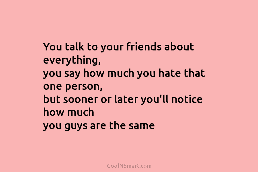 You talk to your friends about everything, you say how much you hate that one person, but sooner or later...