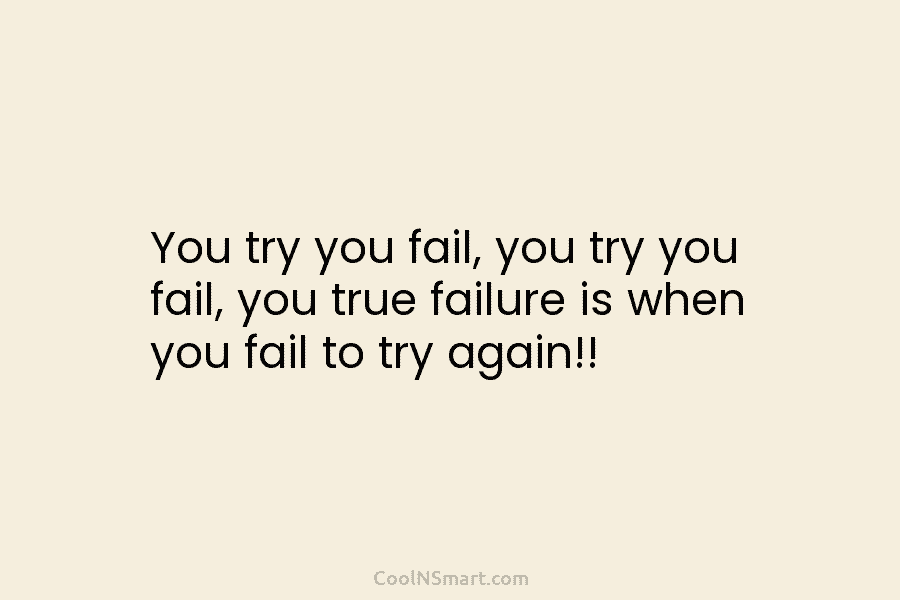 You try you fail, you try you fail, you true failure is when you fail to try again!!