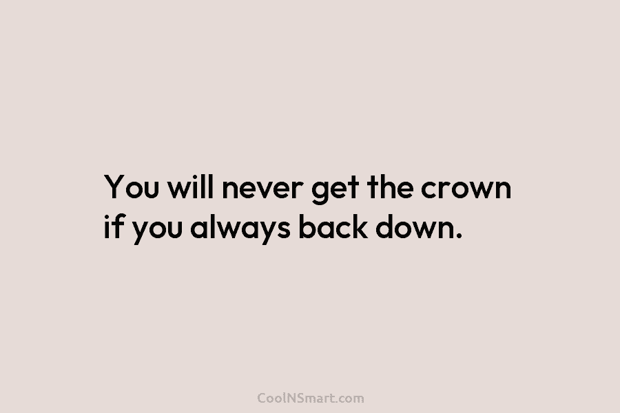 You will never get the crown if you always back down.