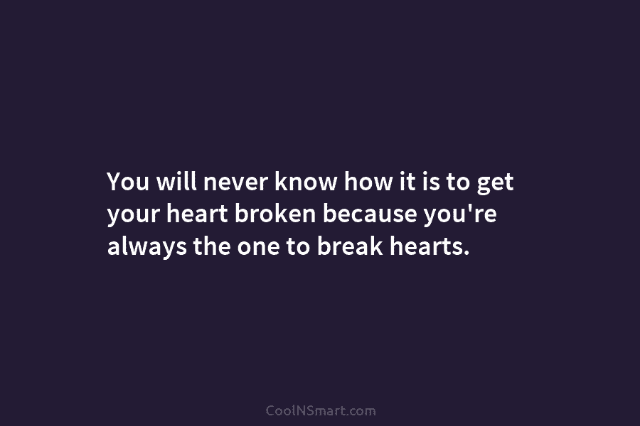 You will never know how it is to get your heart broken because you’re always...