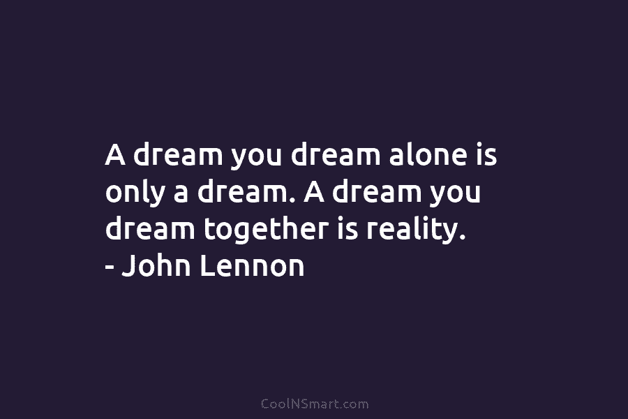 A dream you dream alone is only a dream. A dream you dream together is reality. – John Lennon