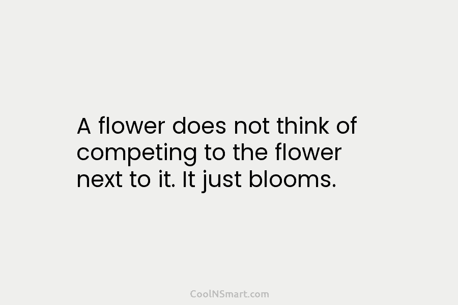 A flower does not think of competing to the flower next to it. It just...