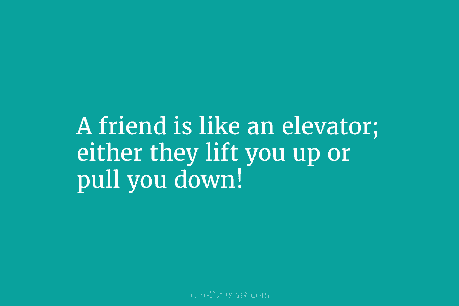 A friend is like an elevator; either they lift you up or pull you down!