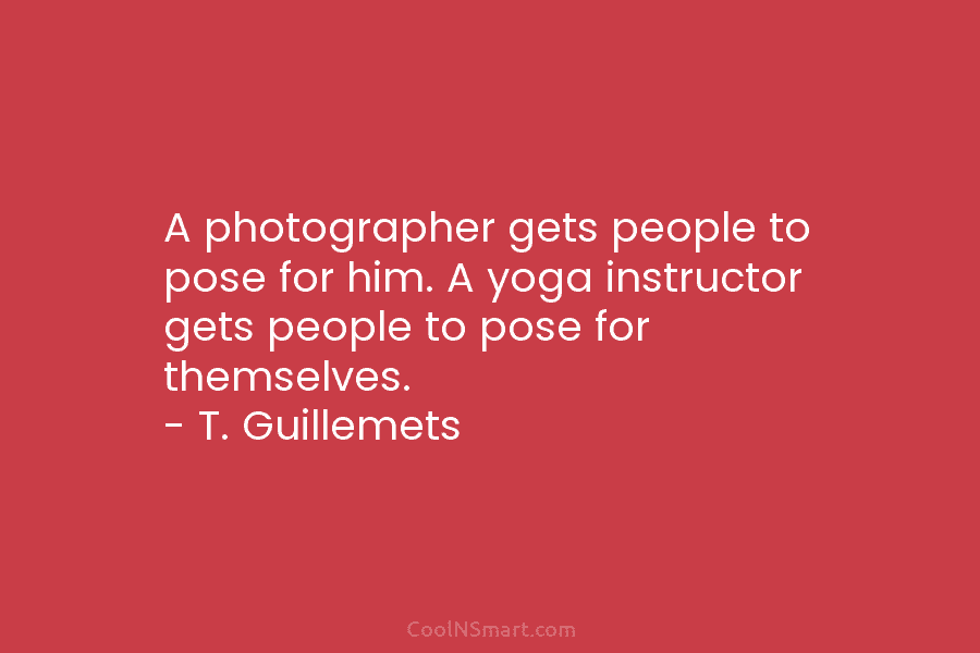 A photographer gets people to pose for him. A yoga instructor gets people to pose for themselves. – T. Guillemets