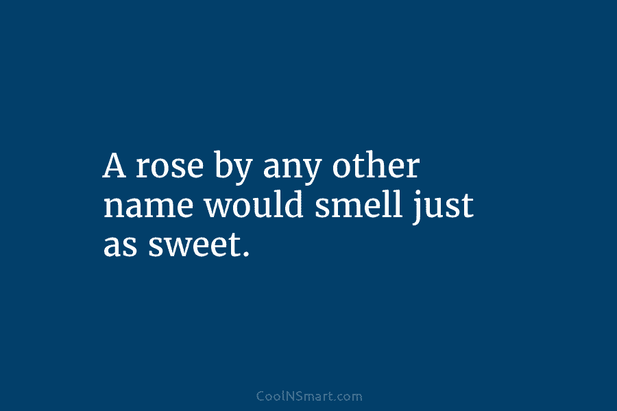 A rose by any other name would smell just as sweet.