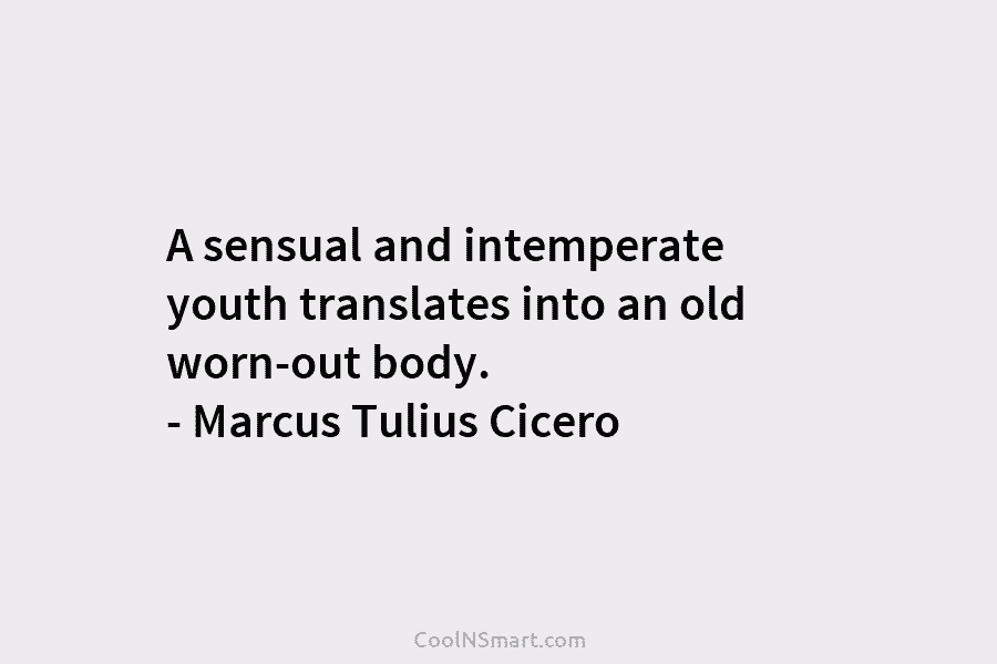 A sensual and intemperate youth translates into an old worn-out body. – Marcus Tulius Cicero