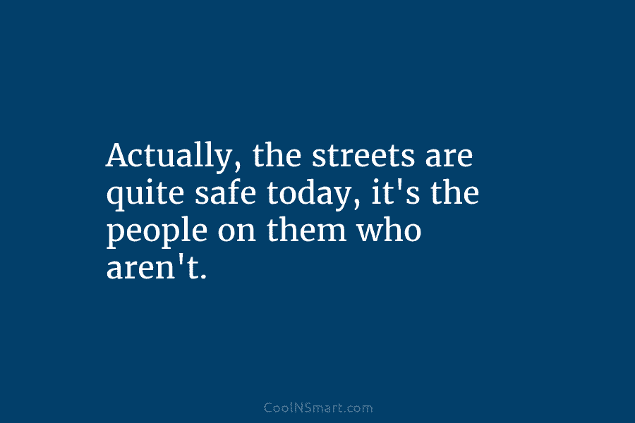 Actually, the streets are quite safe today, it’s the people on them who aren’t.
