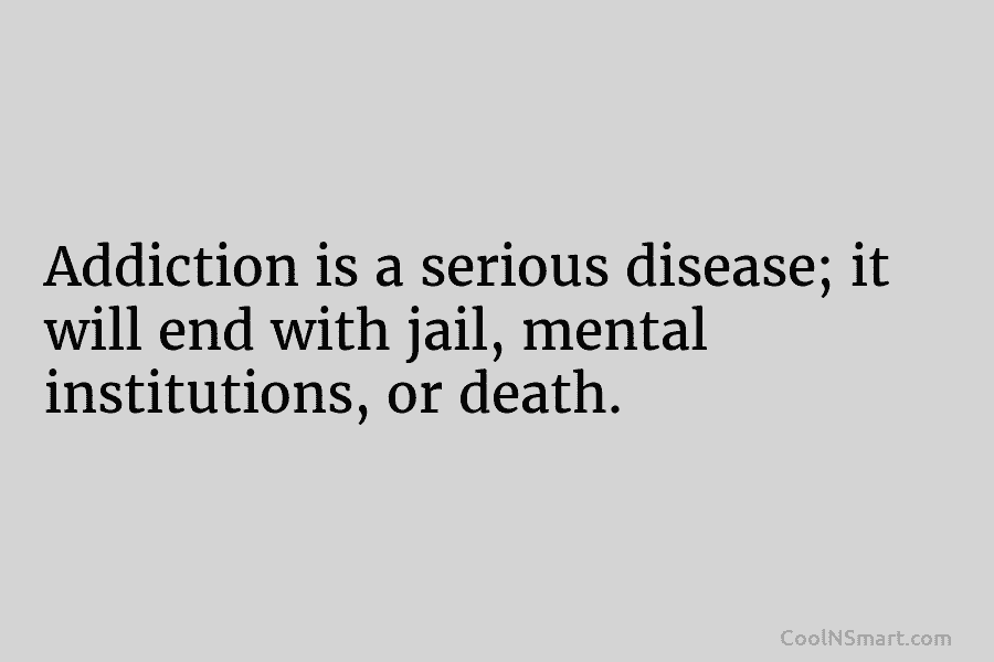 Addiction is a serious disease; it will end with jail, mental institutions, or death.