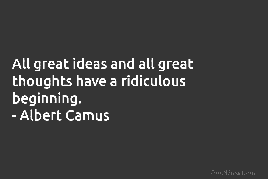 All great ideas and all great thoughts have a ridiculous beginning. – Albert Camus