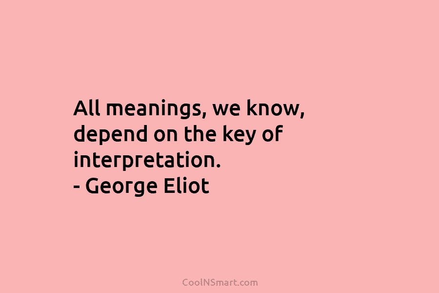 All meanings, we know, depend on the key of interpretation. – George Eliot