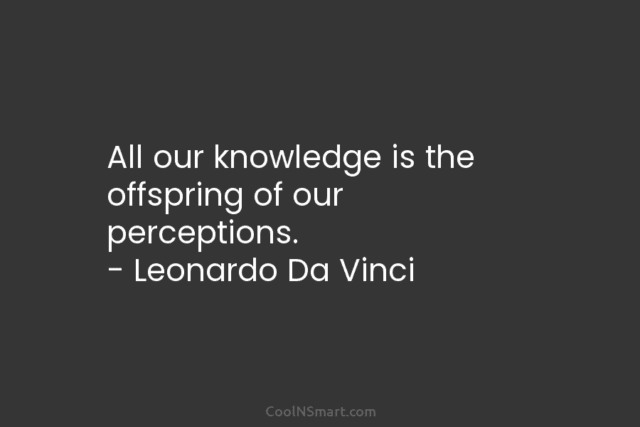 All our knowledge is the offspring of our perceptions. – Leonardo Da Vinci