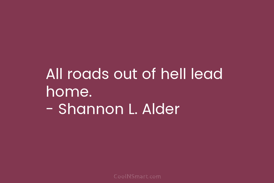 All roads out of hell lead home. – Shannon L. Alder
