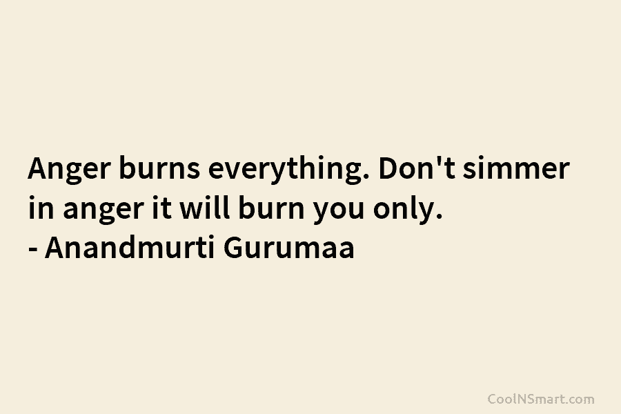 Anger burns everything. Don’t simmer in anger it will burn you only. – Anandmurti Gurumaa