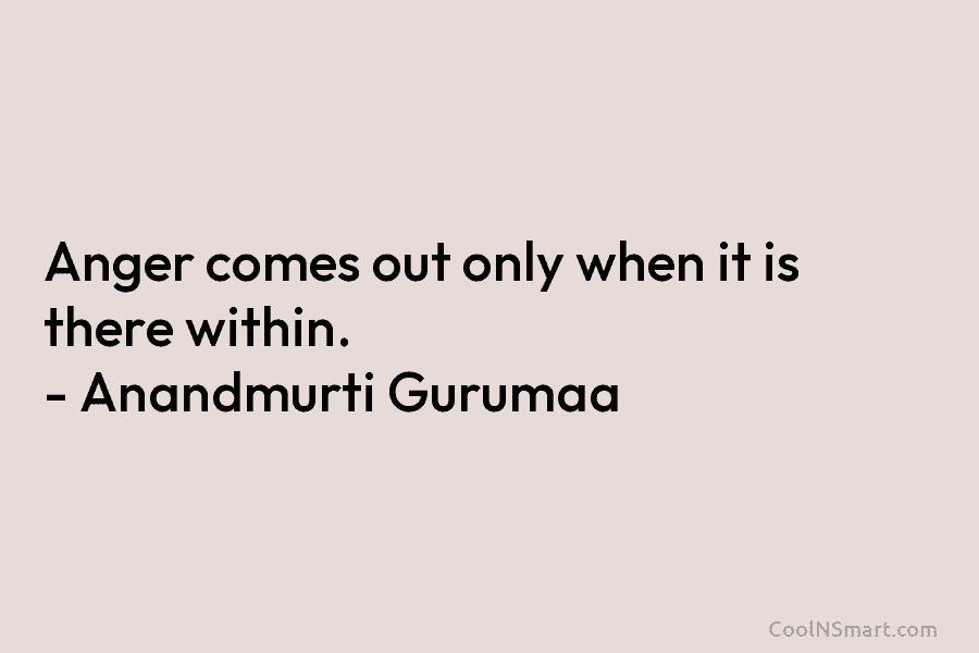 Anger comes out only when it is there within. – Anandmurti Gurumaa
