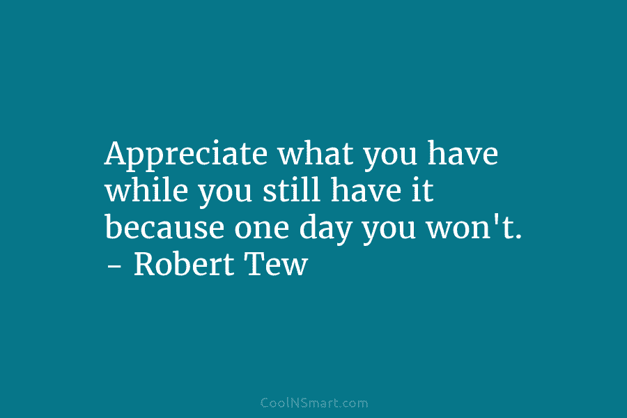 Appreciate what you have while you still have it because one day you won’t. –...