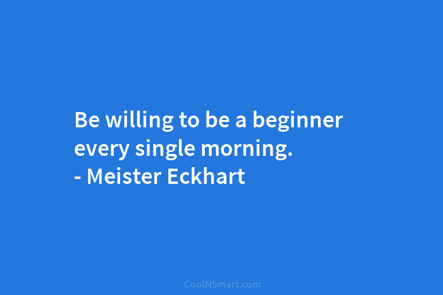 Be willing to be a beginner every single morning. – Meister Eckhart