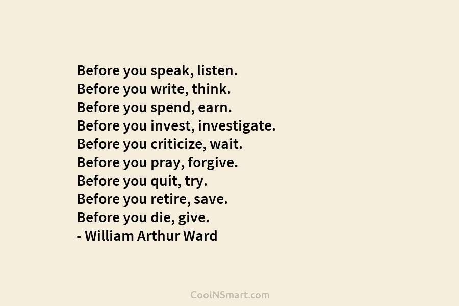 Before you speak, listen. Before you write, think. Before you spend, earn. Before you invest, investigate. Before you criticize, wait....