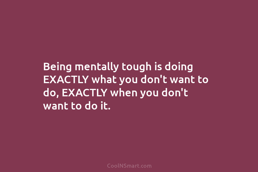 Being mentally tough is doing EXACTLY what you don’t want to do, EXACTLY when you...