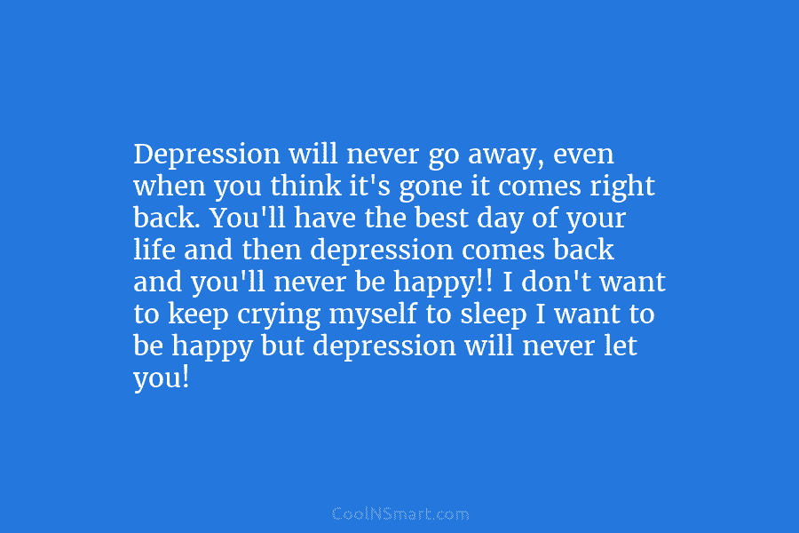 Depression will never go away, even when you think it’s gone it comes right back. You’ll have the best day...