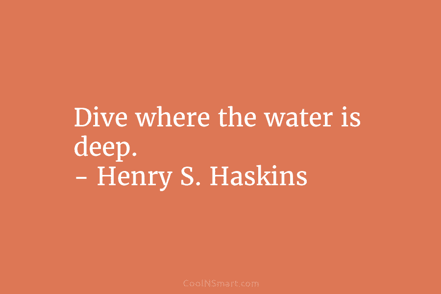 Dive where the water is deep. – Henry S. Haskins