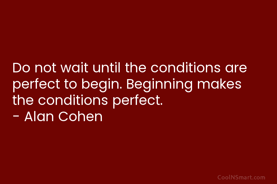 Do not wait until the conditions are perfect to begin. Beginning makes the conditions perfect. – Alan Cohen