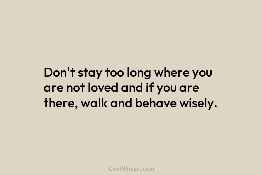 Don’t stay too long where you are not loved and if you are there, walk...