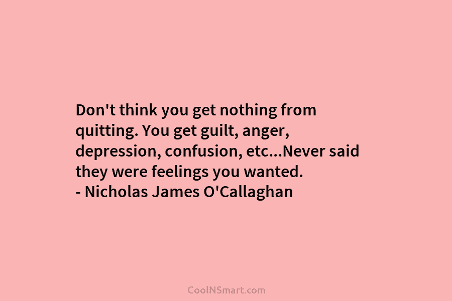 Don’t think you get nothing from quitting. You get guilt, anger, depression, confusion, etc…Never said they were feelings you wanted....