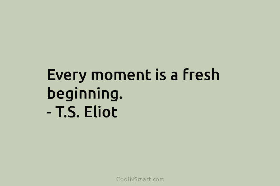 Every moment is a fresh beginning. – T.S. Eliot