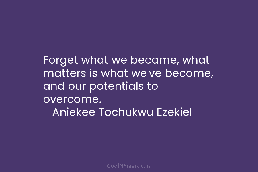 Forget what we became, what matters is what we’ve become, and our potentials to overcome....