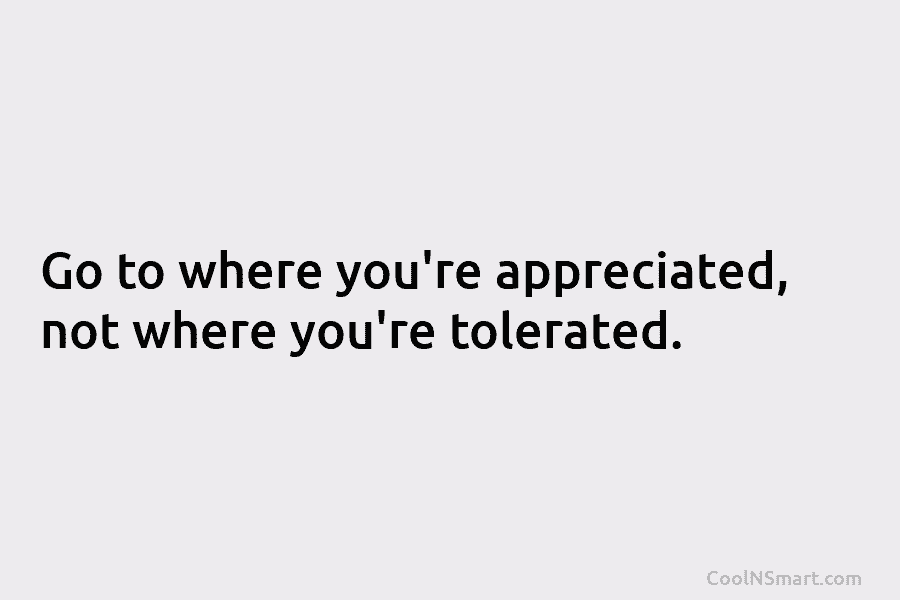 Go to where you’re appreciated, not where you’re tolerated.